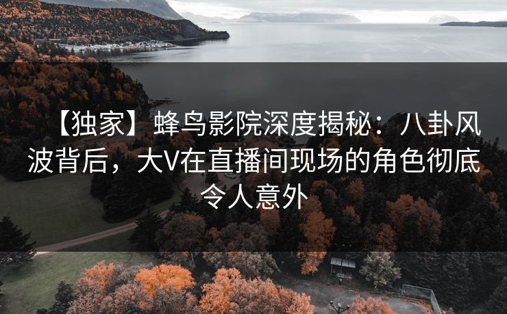 【独家】蜂鸟影院深度揭秘：八卦风波背后，大V在直播间现场的角色彻底令人意外