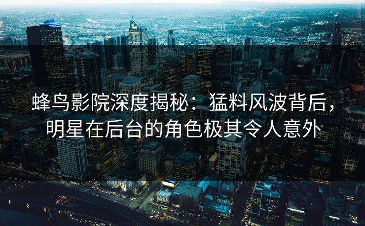 蜂鸟影院深度揭秘：猛料风波背后，明星在后台的角色极其令人意外