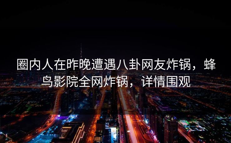 圈内人在昨晚遭遇八卦网友炸锅，蜂鸟影院全网炸锅，详情围观