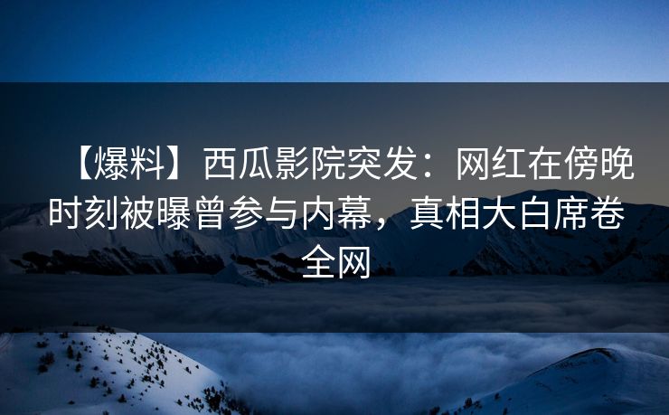 【爆料】西瓜影院突发：网红在傍晚时刻被曝曾参与内幕，真相大白席卷全网