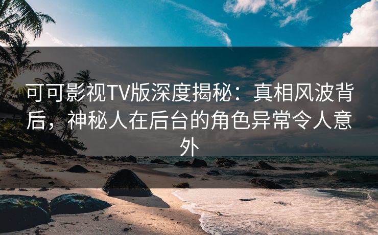 可可影视TV版深度揭秘：真相风波背后，神秘人在后台的角色异常令人意外