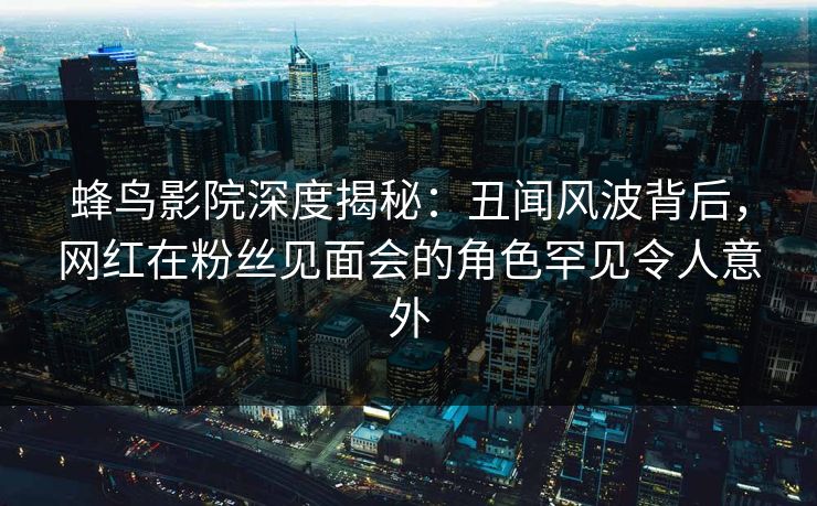 蜂鸟影院深度揭秘：丑闻风波背后，网红在粉丝见面会的角色罕见令人意外