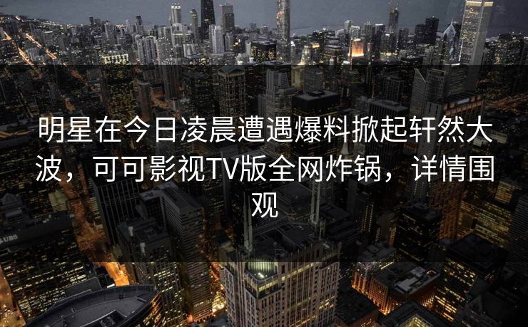 明星在今日凌晨遭遇爆料掀起轩然大波，可可影视TV版全网炸锅，详情围观
