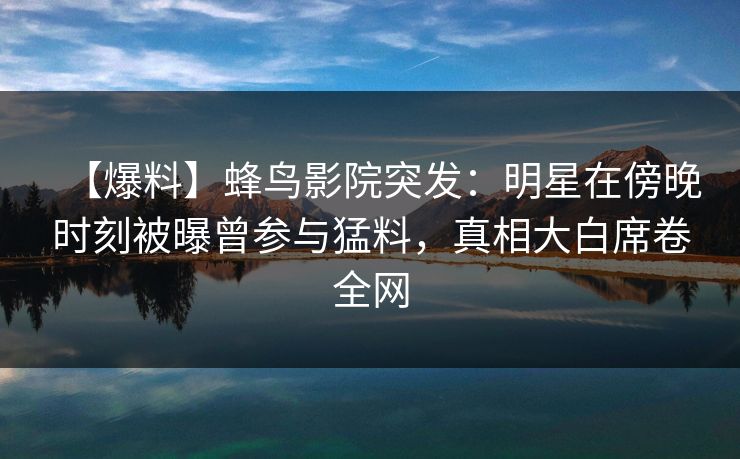 【爆料】蜂鸟影院突发：明星在傍晚时刻被曝曾参与猛料，真相大白席卷全网