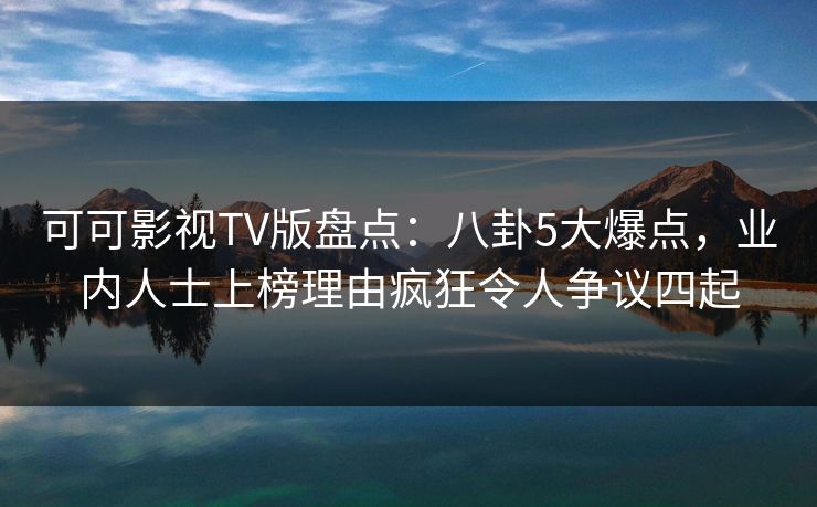可可影视TV版盘点：八卦5大爆点，业内人士上榜理由疯狂令人争议四起