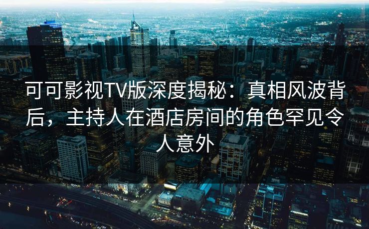 可可影视TV版深度揭秘:真相风波背后,主持人在酒店房间的角色罕见令人意外 可可影视TV版深度揭秘:真相风波背后,主持人在酒店房间的角色罕见令人意外