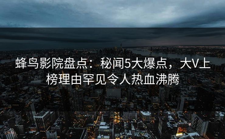 蜂鸟影院盘点:秘闻5大爆点,大V上榜理由罕见令人热血沸腾 蜂鸟影院盘点:秘闻5大爆点,大V上榜理由罕见令人热血沸腾