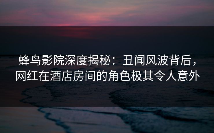 蜂鸟影院深度揭秘：丑闻风波背后，网红在酒店房间的角色极其令人意外