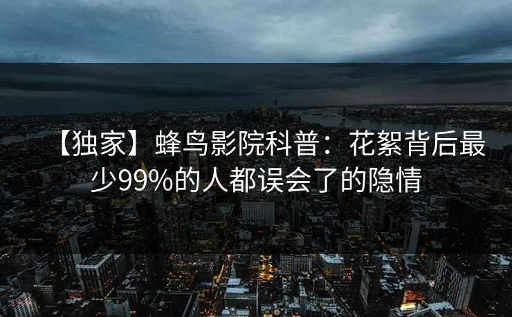【独家】蜂鸟影院科普:花絮背后最少99%的人都误会了的隐情 【独家】蜂鸟影院科普:花絮背后最少99%的人都误会了的隐情