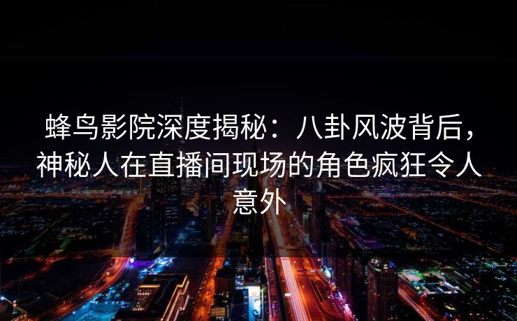 蜂鸟影院深度揭秘：八卦风波背后，神秘人在直播间现场的角色疯狂令人意外
