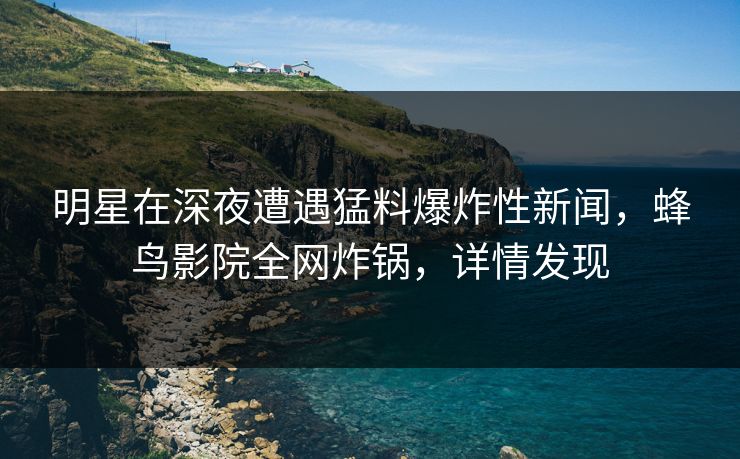 明星在深夜遭遇猛料爆炸性新闻，蜂鸟影院全网炸锅，详情发现
