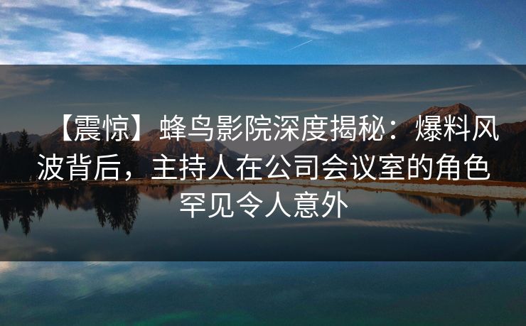 【震惊】蜂鸟影院深度揭秘:爆料风波背后,主持人在公司会议室的角色罕见令人意外 【震惊】蜂鸟影院深度揭秘:爆料风波背后,主持人在公司会议室的角色罕见令人意外