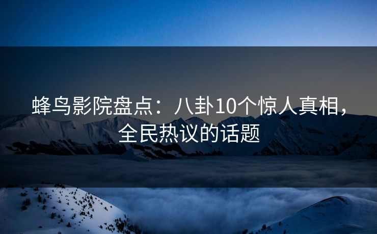 蜂鸟影院盘点：八卦10个惊人真相，全民热议的话题