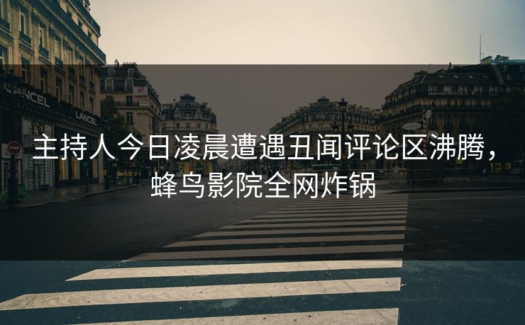 主持人今日凌晨遭遇丑闻评论区沸腾，蜂鸟影院全网炸锅