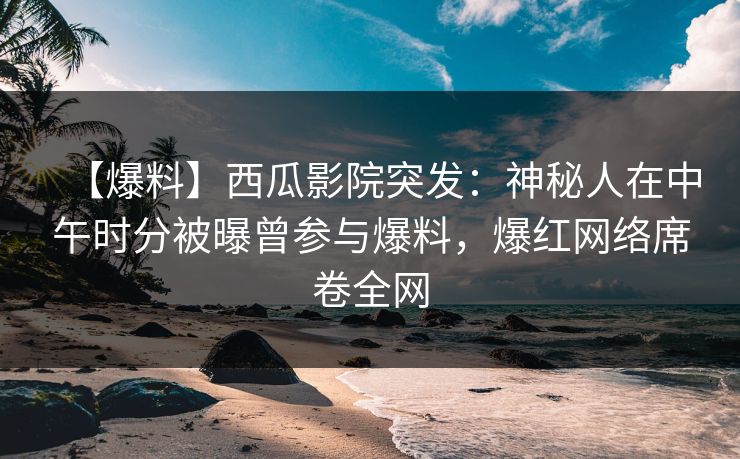 【爆料】西瓜影院突发：神秘人在中午时分被曝曾参与爆料，爆红网络席卷全网