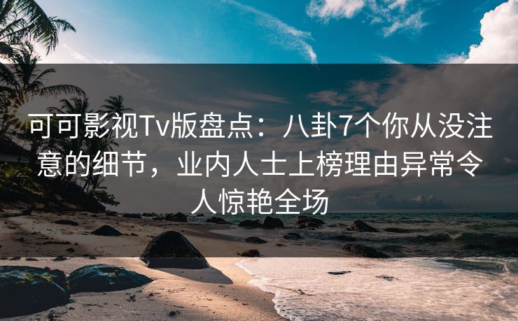 可可影视Tv版盘点：八卦7个你从没注意的细节，业内人士上榜理由异常令人惊艳全场