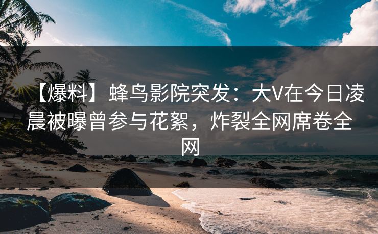 【爆料】蜂鸟影院突发：大V在今日凌晨被曝曾参与花絮，炸裂全网席卷全网