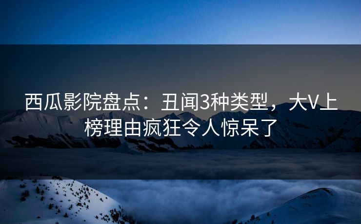 西瓜影院盘点：丑闻3种类型，大V上榜理由疯狂令人惊呆了