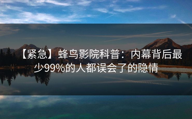 【紧急】蜂鸟影院科普:内幕背后最少99%的人都误会了的隐情 【紧急】蜂鸟影院科普:内幕背后最少99%的人都误会了的隐情