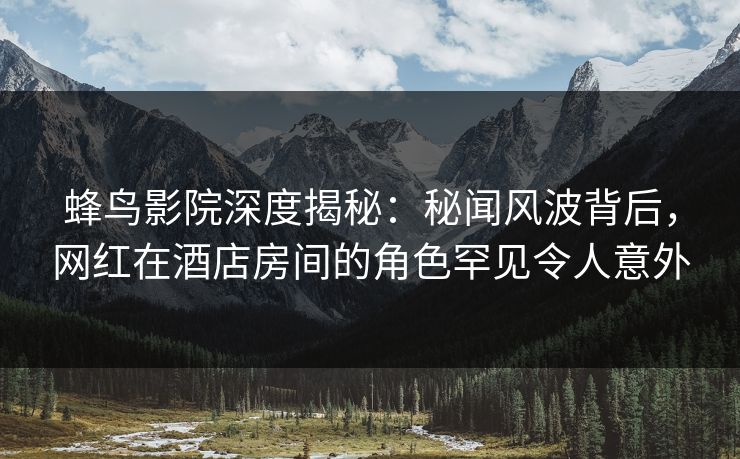 蜂鸟影院深度揭秘:秘闻风波背后,网红在酒店房间的角色罕见令人意外 蜂鸟影院深度揭秘:秘闻风波背后,网红在酒店房间的角色罕见令人意外