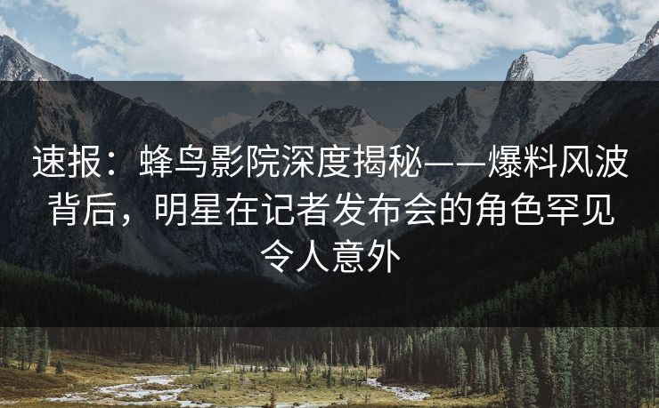 速报：蜂鸟影院深度揭秘——爆料风波背后，明星在记者发布会的角色罕见令人意外