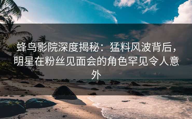 蜂鸟影院深度揭秘:猛料风波背后,明星在粉丝见面会的角色罕见令人意外 蜂鸟影院深度揭秘:猛料风波背后,明星在粉丝见面会的角色罕见令人意外