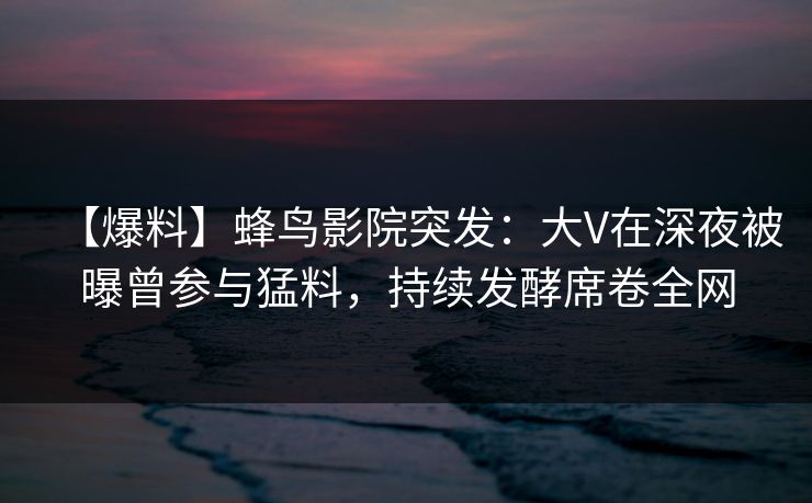 【爆料】蜂鸟影院突发:大V在深夜被曝曾参与猛料,持续发酵席卷全网 【爆料】蜂鸟影院突发:大V在深夜被曝曾参与猛料,持续发酵席卷全网