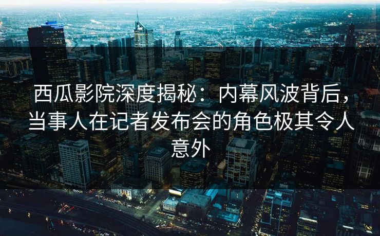 西瓜影院深度揭秘：内幕风波背后，当事人在记者发布会的角色极其令人意外