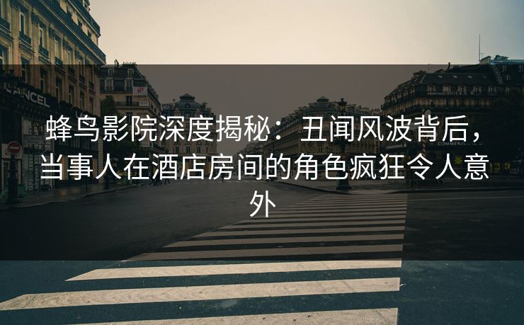 蜂鸟影院深度揭秘：丑闻风波背后，当事人在酒店房间的角色疯狂令人意外