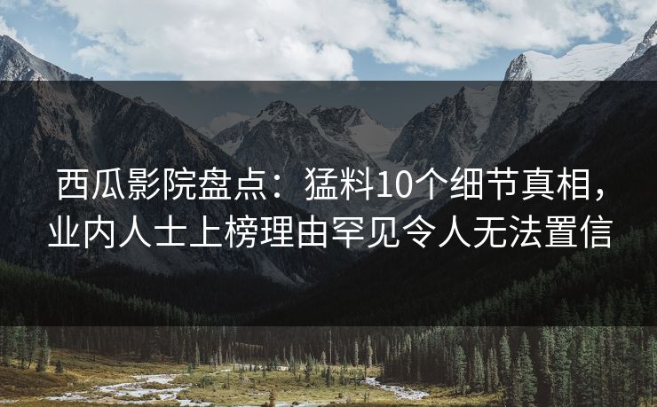 西瓜影院盘点：猛料10个细节真相，业内人士上榜理由罕见令人无法置信