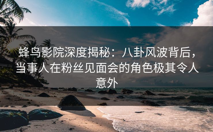 蜂鸟影院深度揭秘:八卦风波背后,当事人在粉丝见面会的角色极其令人意外 蜂鸟影院深度揭秘:八卦风波背后,当事人在粉丝见面会的角色极其令人意外