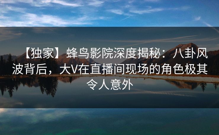 【独家】蜂鸟影院深度揭秘：八卦风波背后，大V在直播间现场的角色极其令人意外