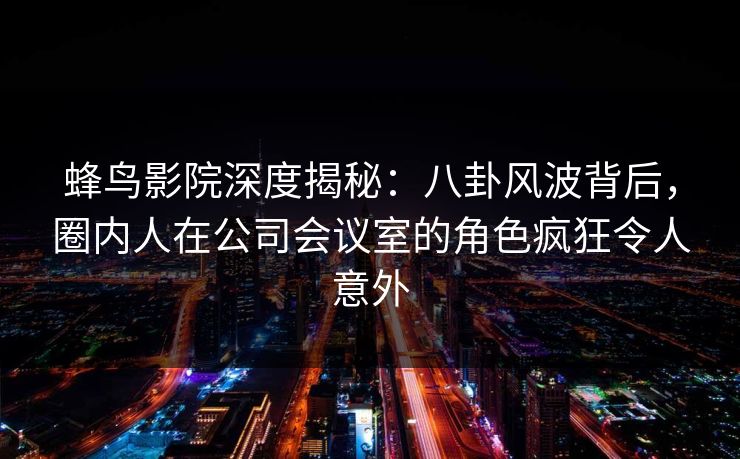 蜂鸟影院深度揭秘：八卦风波背后，圈内人在公司会议室的角色疯狂令人意外