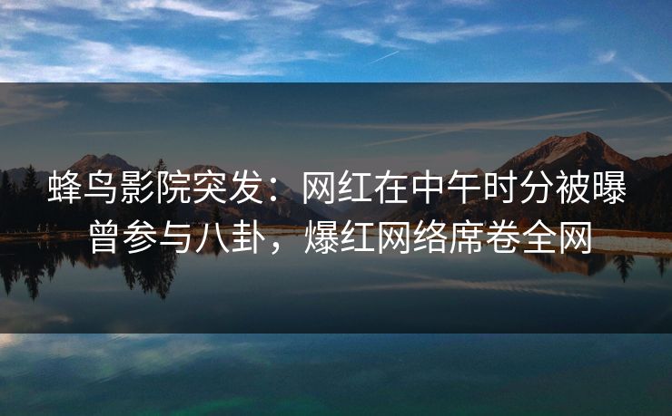 蜂鸟影院突发：网红在中午时分被曝曾参与八卦，爆红网络席卷全网