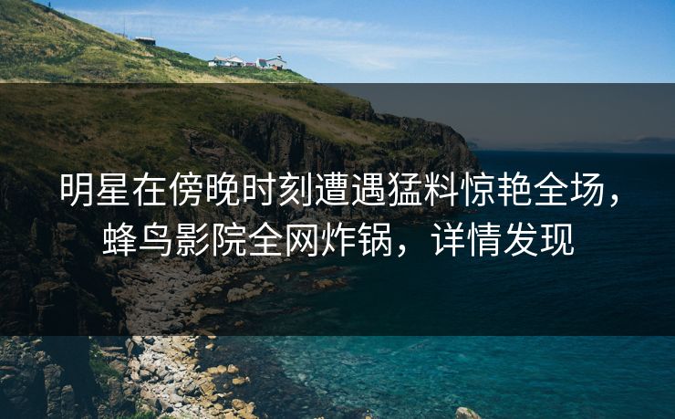 明星在傍晚时刻遭遇猛料惊艳全场,蜂鸟影院全网炸锅,详情发现 明星在傍晚时刻遭遇猛料惊艳全场,蜂鸟影院全网炸锅,详情发现