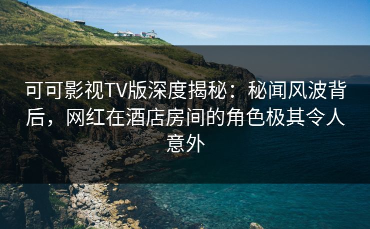 可可影视TV版深度揭秘：秘闻风波背后，网红在酒店房间的角色极其令人意外