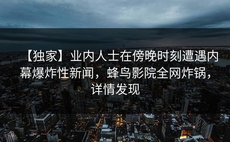 【独家】业内人士在傍晚时刻遭遇内幕爆炸性新闻,蜂鸟影院全网炸锅,详情发现 【独家】业内人士在傍晚时刻遭遇内幕爆炸性新闻,蜂鸟影院全网炸锅,详情发现