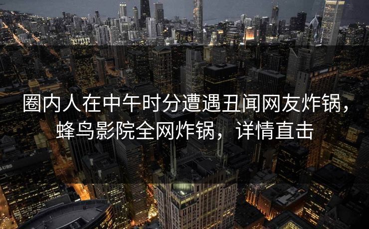 圈内人在中午时分遭遇丑闻网友炸锅,蜂鸟影院全网炸锅,详情直击 圈内人在中午时分遭遇丑闻网友炸锅,蜂鸟影院全网炸锅,详情直击