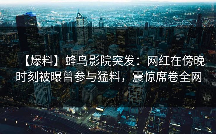 【爆料】蜂鸟影院突发:网红在傍晚时刻被曝曾参与猛料,震惊席卷全网 【爆料】蜂鸟影院突发:网红在傍晚时刻被曝曾参与猛料,震惊席卷全网