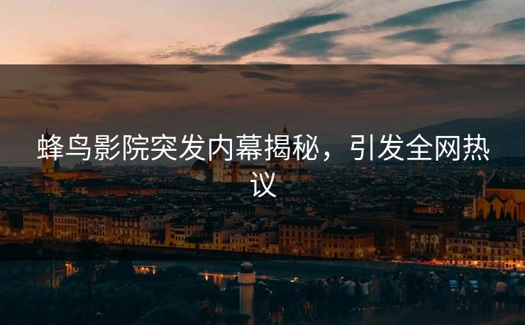 蜂鸟影院突发内幕揭秘，引发全网热议