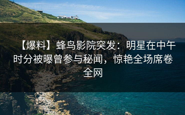 【爆料】蜂鸟影院突发:明星在中午时分被曝曾参与秘闻,惊艳全场席卷全网 【爆料】蜂鸟影院突发:明星在中午时分被曝曾参与秘闻,惊艳全场席卷全网