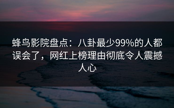 蜂鸟影院盘点：八卦最少99%的人都误会了，网红上榜理由彻底令人震撼人心