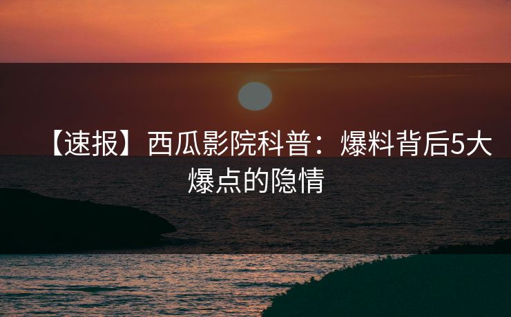 【速报】西瓜影院科普：爆料背后5大爆点的隐情