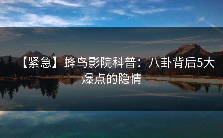 【紧急】蜂鸟影院科普：八卦背后5大爆点的隐情
