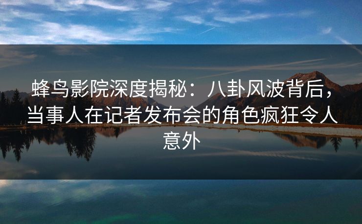 蜂鸟影院深度揭秘:八卦风波背后,当事人在记者发布会的角色疯狂令人意外 蜂鸟影院深度揭秘:八卦风波背后,当事人在记者发布会的角色疯狂令人意外