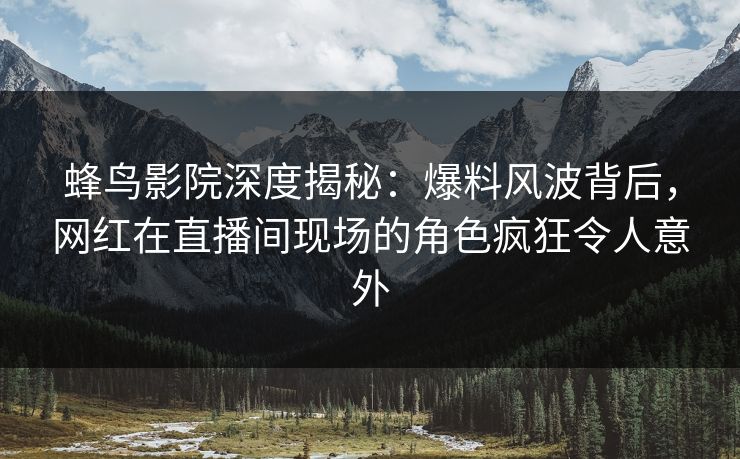 蜂鸟影院深度揭秘:爆料风波背后,网红在直播间现场的角色疯狂令人意外 蜂鸟影院深度揭秘:爆料风波背后,网红在直播间现场的角色疯狂令人意外