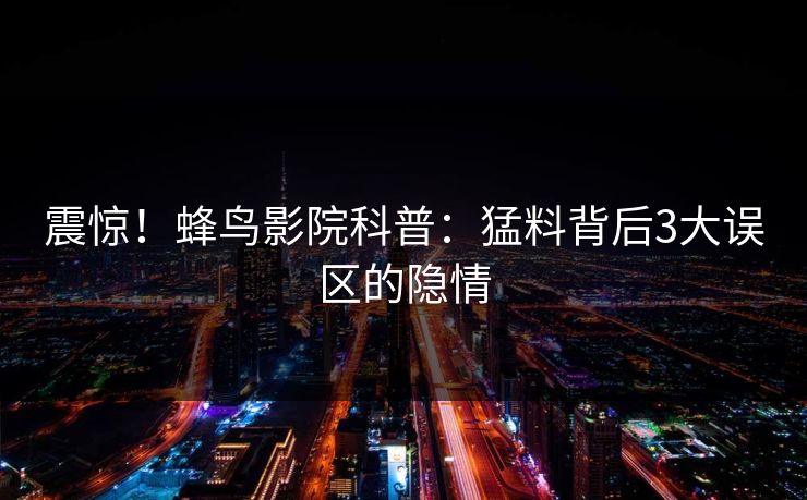 震惊!蜂鸟影院科普:猛料背后3大误区的隐情 震惊!蜂鸟影院科普:猛料背后3大误区的隐情
