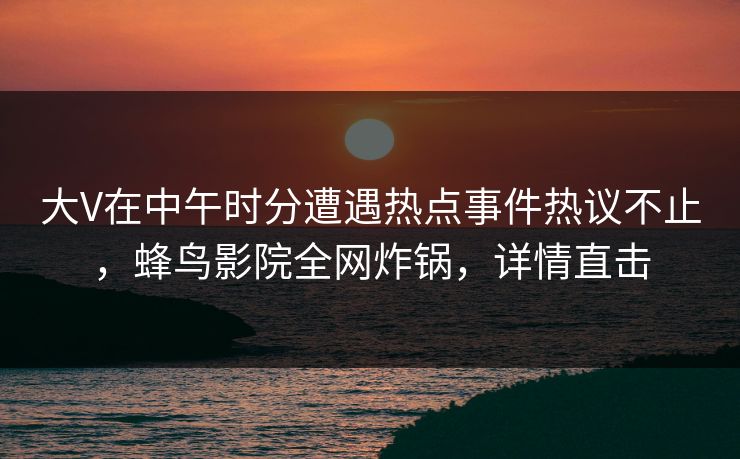 大V在中午时分遭遇热点事件热议不止，蜂鸟影院全网炸锅，详情直击