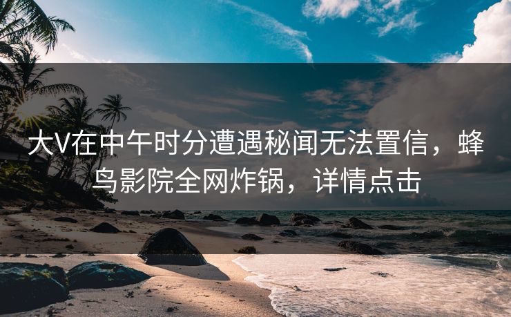 大V在中午时分遭遇秘闻无法置信,蜂鸟影院全网炸锅,详情点击 大V在中午时分遭遇秘闻无法置信,蜂鸟影院全网炸锅,详情点击