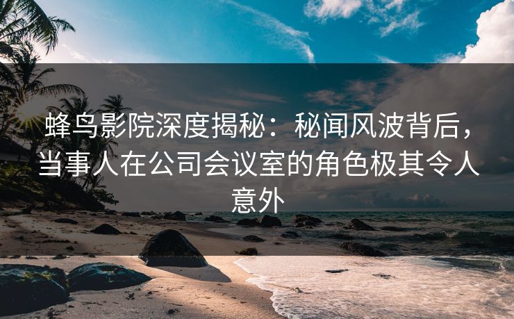 蜂鸟影院深度揭秘:秘闻风波背后,当事人在公司会议室的角色极其令人意外 蜂鸟影院深度揭秘:秘闻风波背后,当事人在公司会议室的角色极其令人意外